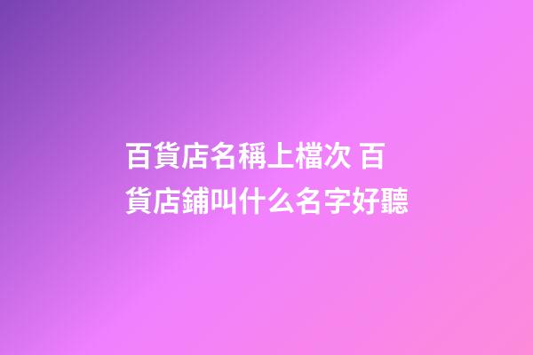 百貨店名稱上檔次 百貨店鋪叫什么名字好聽